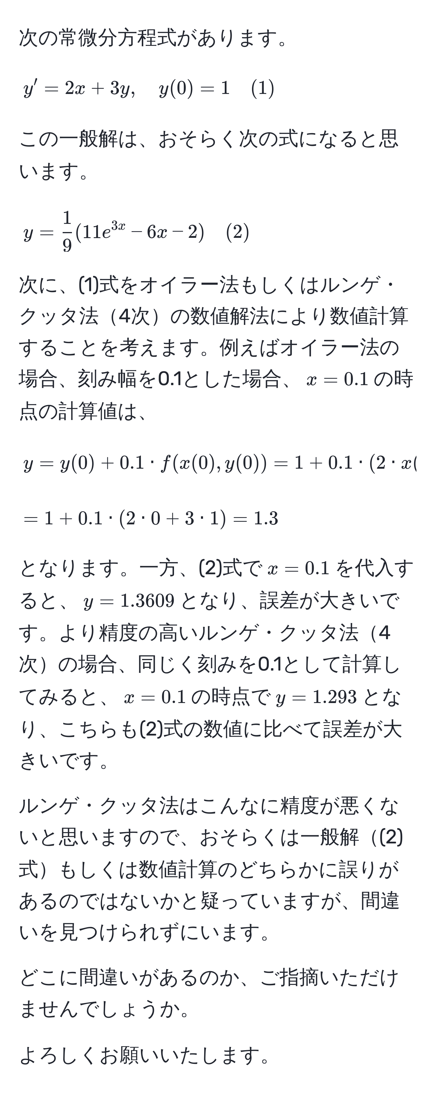 次の常微分方程式があります。
  
$$
y' = 2x + 3y, quad y(0) = 1 quad (1)
$$
  
この一般解は、おそらく次の式になると思います。
  
$$
y =  1/9 (11e^(3x) - 6x - 2) quad (2)
$$
  
次に、(1)式をオイラー法もしくはルンゲ・クッタ法4次の数値解法により数値計算することを考えます。例えばオイラー法の場合、刻み幅を0.1とした場合、$x=0.1$の時点の計算値は、

$$
y = y(0) + 0.1 · f(x(0), y(0)) = 1 + 0.1 · (2 · x(0) + 3 · y(0))
$$

$$
= 1 + 0.1 · (2 · 0 + 3 · 1) = 1.3
$$

となります。一方、(2)式で$x=0.1$を代入すると、$y=1.3609$となり、誤差が大きいです。より精度の高いルンゲ・クッタ法4次の場合、同じく刻みを0.1として計算してみると、$x=0.1$の時点で$y=1.293$となり、こちらも(2)式の数値に比べて誤差が大きいです。

ルンゲ・クッタ法はこんなに精度が悪くないと思いますので、おそらくは一般解(2)式もしくは数値計算のどちらかに誤りがあるのではないかと疑っていますが、間違いを見つけられずにいます。
  
どこに間違いがあるのか、ご指摘いただけませんでしょうか。
  
よろしくお願いいたします。