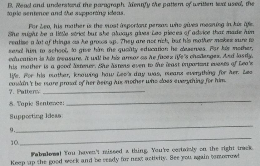 Read and understand the paragraph. Identify the pattern of written text used, the 
topic sentence and the supporting ideas. 
For Leo, his mother is the most important person who gives meaning in his life. 
She might be a little strict but she always gives Leo pieces of advice that made him 
realize a lot of things as he grows up. They are not rich, but his mother makes sure to 
send him to school, to give him the quality education he deserves. For his mother, 
education is his treasure. It will be his armor as he faces life's challenges. And lastly, 
his mother is a good listener. She listens even to the least important events of Leo's 
life. For his mother, knowing how Leo's day was, means everything for her. Leo 
couldn't be more proud of her being his mother who does everything for him. 
7. Pattern:_ 
8. Topic Sentence: 
_ 
Supporting Ideas: 
9. 
_ 
10. 
_ 
Fabulous! You haven't missed a thing. You're certainly on the right track. 
Keep up the good work and be ready for next activity. See you again tomorrow!