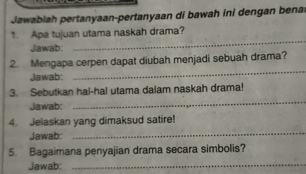 Jawablah pertanyaan-pertanyaan di bawah ini dengan benal 
_ 
1. Apa tujuan utama naskah drama? 
Jawab: 
_ 
2. Mengapa cerpen dapat diubah menjadi sebuah drama? 
Jawab: 
3. Sebutkan hal-hal utama dalam naskah drama! 
Jawab: 
_ 
4. Jelaskan yang dimaksud satire! 
Jawab: 
_ 
5. Bagaimana penyajian drama secara simbolis? 
Jawab:_