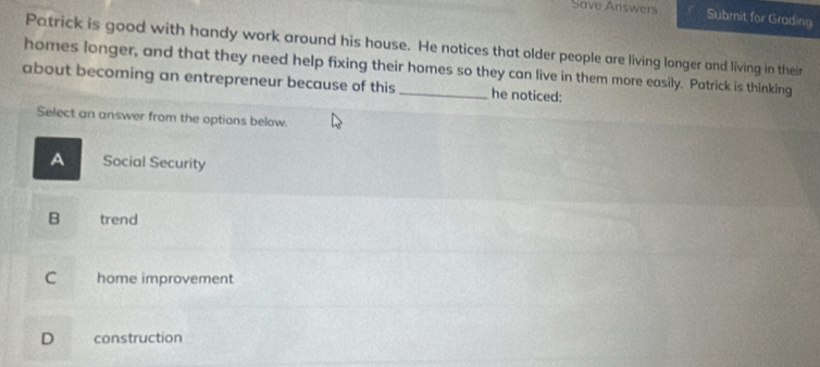 Save Answers Submit for Grading
Patrick is good with handy work around his house. He notices that older people are living longer and living in their
homes longer, and that they need help fixing their homes so they can live in them more easily. Patrick is thinking
about becoming an entrepreneur because of this _he noticed:
Select an answer from the options below.
A Social Security
B trend
C home improvement
D construction