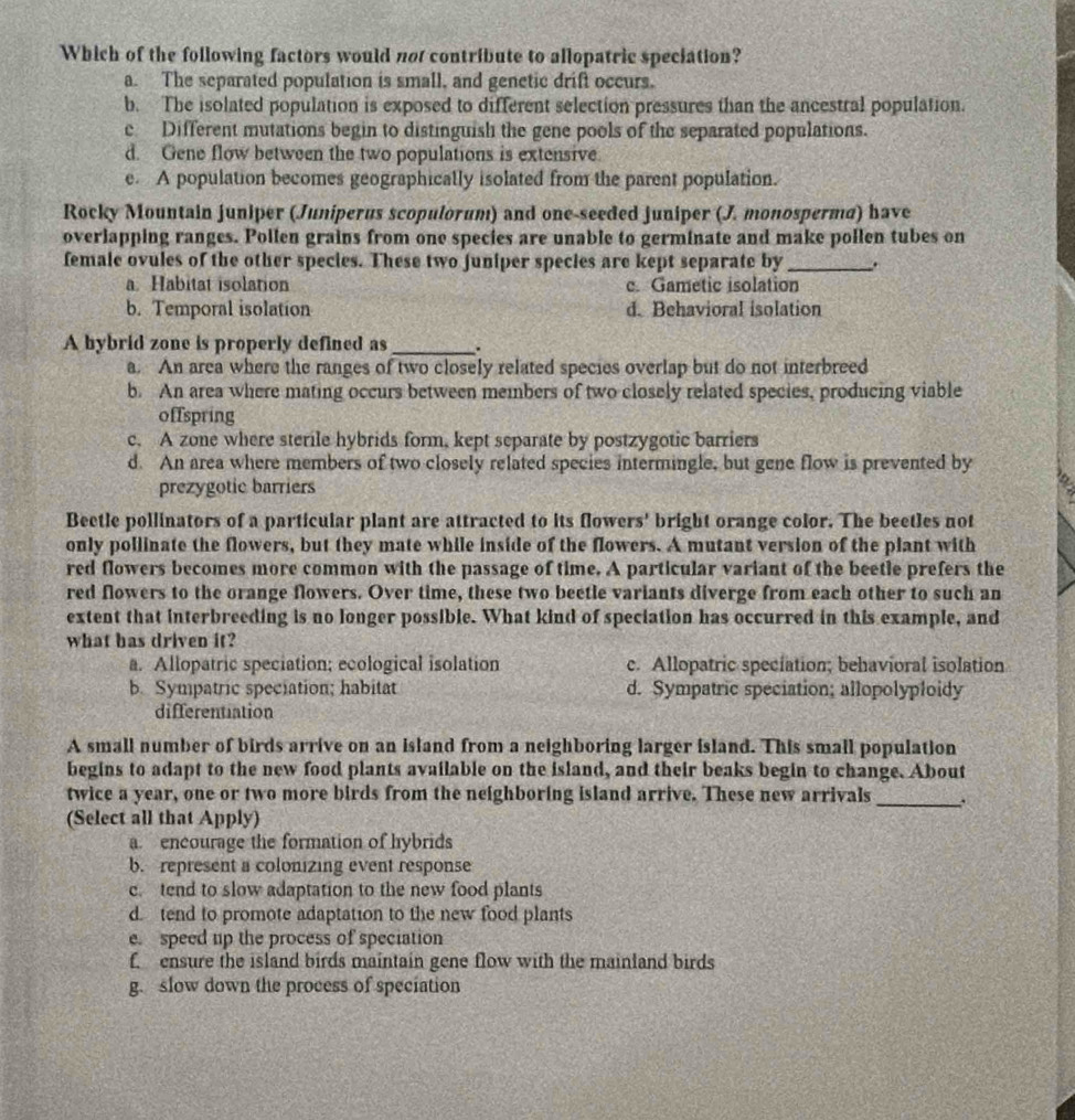 Which of the following factors would not contribute to allopatric speciation?
a. The separated population is small, and genetic drift occurs.
b. The isolated population is exposed to different selection pressures than the ancestral population.
c Different mutations begin to distinguish the gene pools of the separated populations.
d. Gene flow between the two populations is extensive.
e. A population becomes geographically isolated from the parent population.
Rocky Mountain juniper (Juniperus scopulorum) and one-seeded juniper (J. monosperma) have
overlapping ranges. Pollen grains from one species are unable to germinate and make pollen tubes on
female ovules of the other species. These two juniper species are kept separate by _.
a. Habitat isolation c. Gametic isolation
b. Temporal isolation d. Behavioral isolation
A hybrid zone is properly defined as _.
a. An area where the ranges of two closely related species overlap but do not interbreed
b. An area where mating occurs between members of two closely related species, producing viable
offspring
c. A zone where sterile hybrids form, kept separate by postzygotic barriers
d. An area where members of two closely related species intermingle, but gene flow is prevented by
prezygotic barriers
a
Beetle pollinators of a particular plant are attracted to its flowers' bright orange color. The beetles not
only pollinate the flowers, but they mate while inside of the flowers. A mutant version of the plant with
red flowers becomes more common with the passage of time. A particular variant of the beetle prefers the
red flowers to the orange flowers. Over time, these two beetle variants diverge from each other to such an
extent that interbreeding is no longer possible. What kind of speciation has occurred in this example, and
what has driven it?
a. Allopatric speciation; ecological isolation c. Allopatric speciation; behavioral isolation
b. Sympatric speciation; habitat d. Sympatric speciation; allopolyploidy
differentiation
A small number of birds arrive on an island from a neighboring larger island. This small population
begins to adapt to the new food plants available on the island, and their beaks begin to change. About
twice a year, one or two more birds from the neighboring island arrive. These new arrivals_ .
(Select all that Apply)
a. encourage the formation of hybrids
b. represent a colonizing event response
c. tend to slow adaptation to the new food plants
d. tend to promote adaptation to the new food plants
e. speed up the process of speciation
f ensure the island birds maintain gene flow with the mainland birds
g. slow down the process of speciation