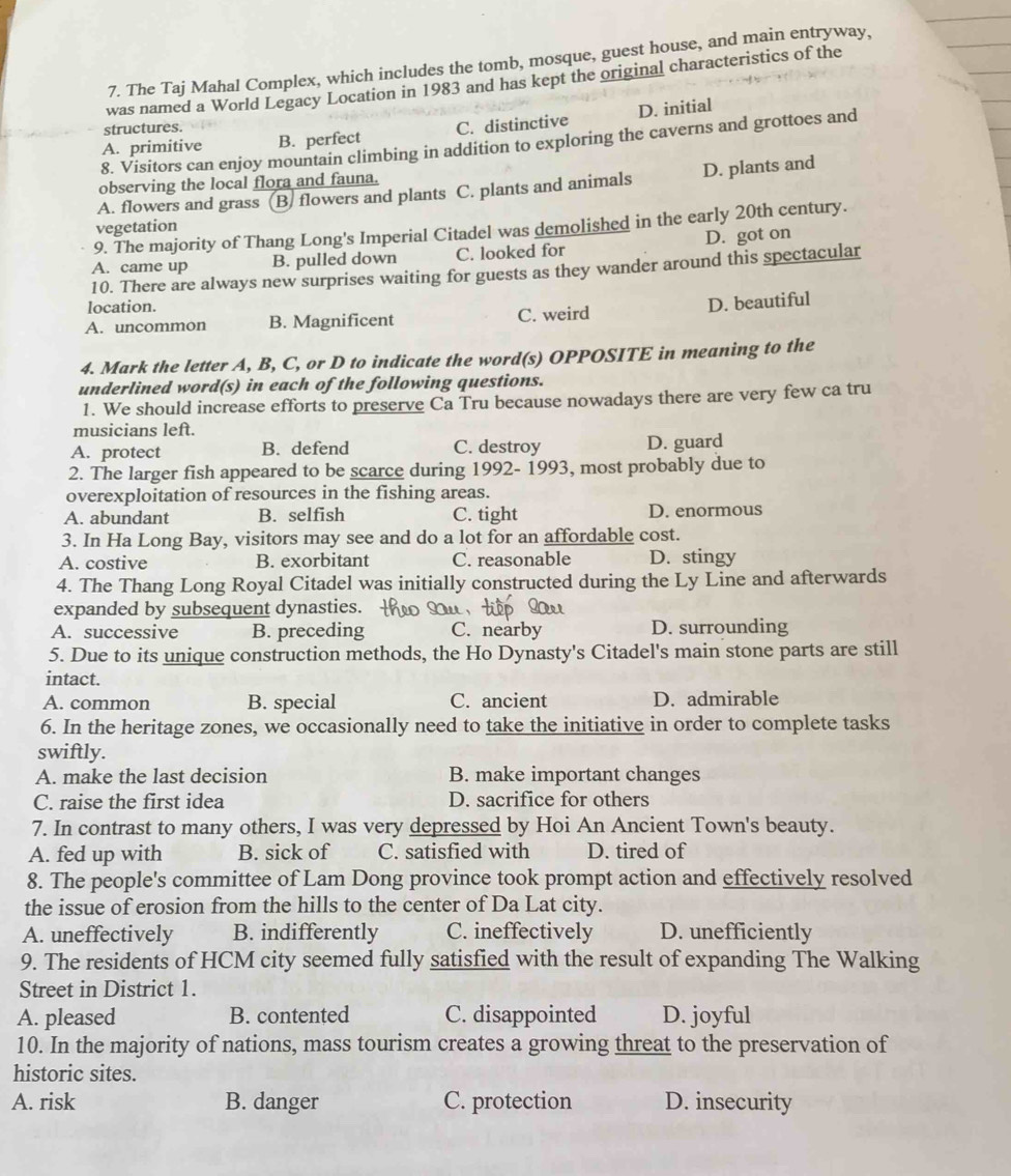 The Taj Mahal Complex, which includes the tomb, mosque, guest house, and main entryway,
was named a World Legacy Location in 1983 and has kept the original characteristics of the
A. primitive B. perfect C. distinctive D. initial
structures.
8. Visitors can enjoy mountain climbing in addition to exploring the caverns and grottoes and
observing the local flora and fauna.
A. flowers and grass B. flowers and plants C. plants and animals D. plants and
vegetation
9. The majority of Thang Long's Imperial Citadel was demolished in the early 20th century.
A. came up B. pulled down C. looked for D. got on
10. There are always new surprises waiting for guests as they wander around this spectacular
location.
A. uncommon B. Magnificent C. weird D. beautiful
4. Mark the letter A, B, C, or D to indicate the word(s) OPPOSITE in meaning to the
underlined word(s) in each of the following questions.
1. We should increase efforts to preserve Ca Tru because nowadays there are very few ca tru
musicians left.
A. protect B. defend C. destroy D. guard
2. The larger fish appeared to be scarce during 1992- 1993, most probably due to
overexploitation of resources in the fishing areas.
A. abundant B. selfish C. tight D. enormous
3. In Ha Long Bay, visitors may see and do a lot for an affordable cost.
A. costive B. exorbitant C. reasonable D. stingy
4. The Thang Long Royal Citadel was initially constructed during the Ly Line and afterwards
expanded by subsequent dynasties.
A. successive B. preceding C. nearby D. surrounding
5. Due to its unique construction methods, the Ho Dynasty's Citadel's main stone parts are still
intact.
A. common B. special C. ancient D. admirable
6. In the heritage zones, we occasionally need to take the initiative in order to complete tasks
swiftly.
A. make the last decision B. make important changes
C. raise the first idea D. sacrifice for others
7. In contrast to many others, I was very depressed by Hoi An Ancient Town's beauty.
A. fed up with B. sick of C. satisfied with D. tired of
8. The people's committee of Lam Dong province took prompt action and effectively resolved
the issue of erosion from the hills to the center of Da Lat city.
A. uneffectively B. indifferently C. ineffectively D. unefficiently
9. The residents of HCM city seemed fully satisfied with the result of expanding The Walking
Street in District 1.
A. pleased B. contented C. disappointed D. joyful
10. In the majority of nations, mass tourism creates a growing threat to the preservation of
historic sites.
A. risk B. danger C. protection D. insecurity