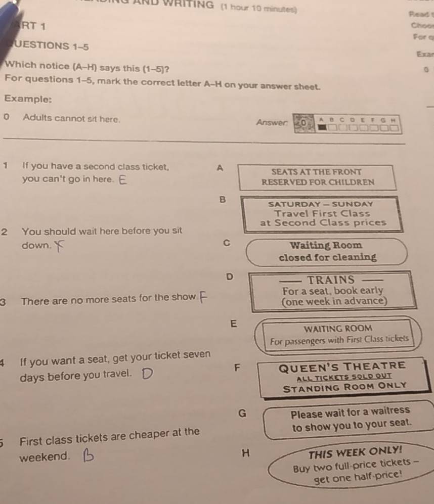 ND WRITING (1 hour 10 minutes) Read 
RT 1 Choo 
For a 
UESTIONS 1-5 
Exar 
Which notice (A-H) says this (1-5)? 
For questions 1-5, mark the correct letter A-H on your answer sheet. 
Example:
0 Adults cannot sit here. Answer A B C D E F G H
1 If you have a second class ticket, A SEATS AT THE FRONT 
you can't go in here. RESERVED FOR CHILDREN 
B SATURDAY - SUNDAY 
Travel First Class 
at Second Class prices 
2 You should wait here before you sit 
C 
down. Waiting Room 
closed for cleaning 
D 
TRAINS 
For a seat, book early 
3 There are no more seats for the show 
(one week in advance) 
E 
WAITING ROOM 
For passengers with First Class tickets 
4 If you want a seat, get your ticket seven 
F 
days before you travel. Queen's Theatre 
ALL TICKETS SOLD OUT 
Standing Room Only 
G Please wait for a waitress 
5 First class tickets are cheaper at the to show you to your seat. 
weekend. 
H THIS WEEK ONLY! 
Buy two full-price tickets - 
get one half-price!