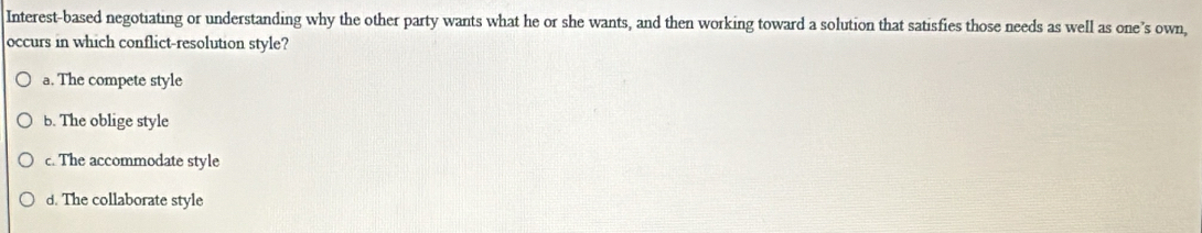 Interest-based negotiating or understanding why the other party wants what he or she wants, and then working toward a solution that satisfies those needs as well as one’s own,
occurs in which conflict-resolution style?
a. The compete style
b. The oblige style
c. The accommodate style
d. The collaborate style