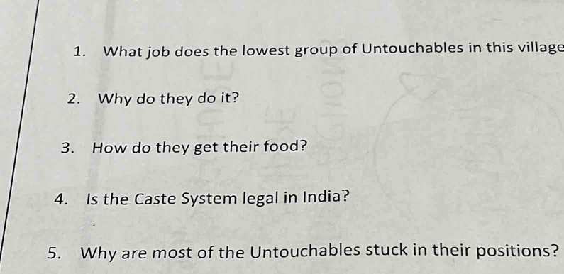 What job does the lowest group of Untouchables in this village 
2. Why do they do it? 
3. How do they get their food? 
4. Is the Caste System legal in India? 
5. Why are most of the Untouchables stuck in their positions?