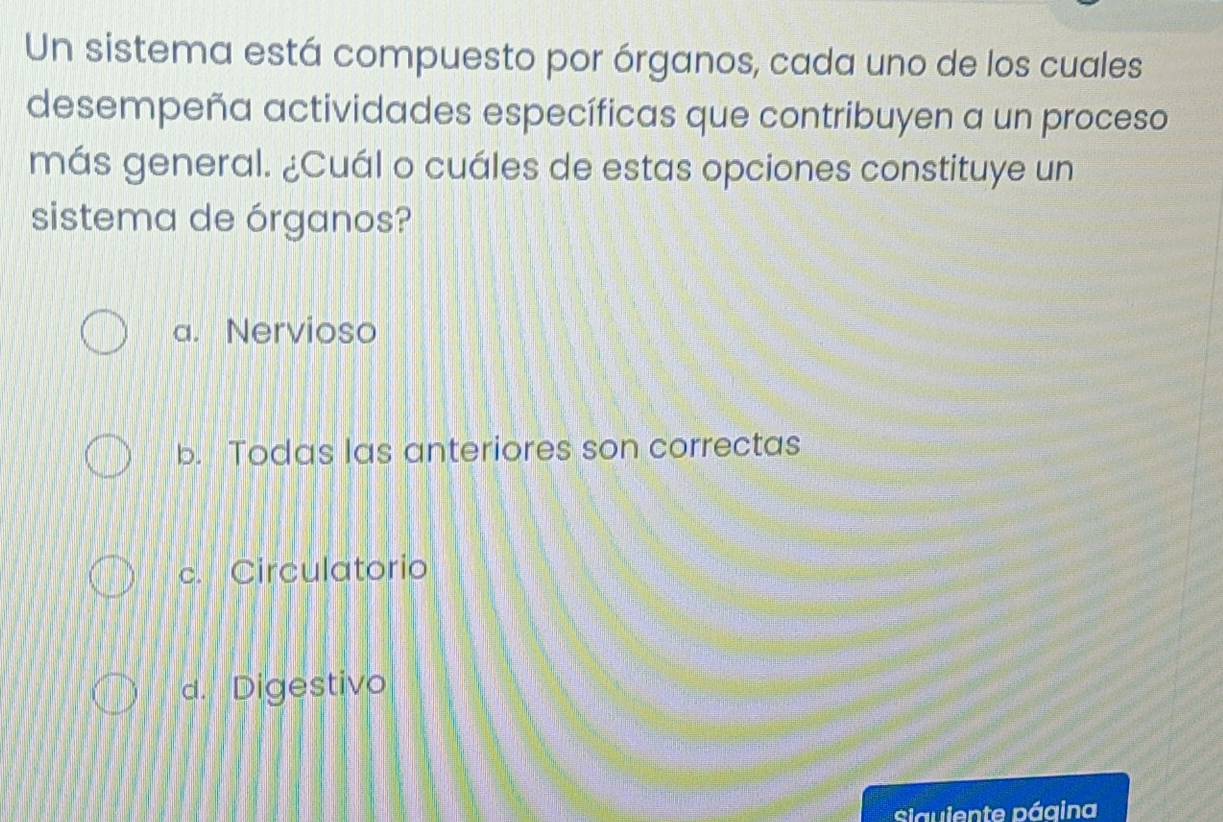 Un sistema está compuesto por órganos, cada uno de los cuales
desempeña actividades específicas que contribuyen a un proceso
más general. ¿Cuál o cuáles de estas opciones constituye un
sistema de órganos?
a. Nervioso
b. Todas las anteriores son correctas
c. Circulatorio
d. Digestivo
siguiente página