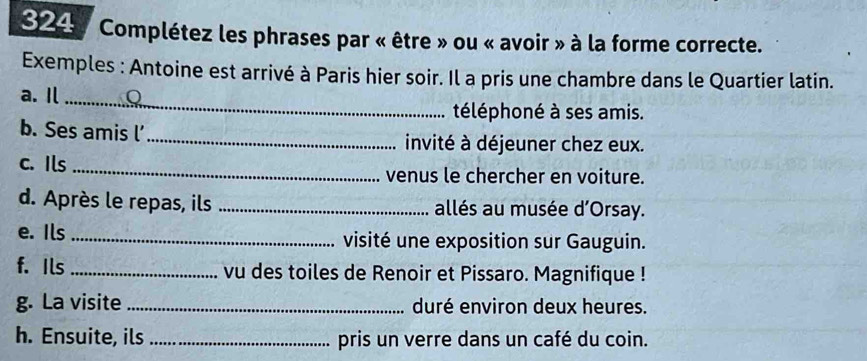 324 : Complétez les phrases par « être » ou « avoir » à la forme correcte. 
Exemples : Antoine est arrivé à Paris hier soir. Il a pris une chambre dans le Quartier latin. 
a. I_ 
téléphoné à ses amis. 
b. Ses amis l’_ invité à déjeuner chez eux. 
c. Ils _venus le chercher en voiture. 
d. Après le repas, ils _allés au musée d'Orsay. 
e. Ils _visité une exposition sur Gauguin. 
f. Ils _vu des toiles de Renoir et Pissaro. Magnifique ! 
g. La visite _duré environ deux heures. 
h. Ensuite, ils _pris un verre dans un café du coin.