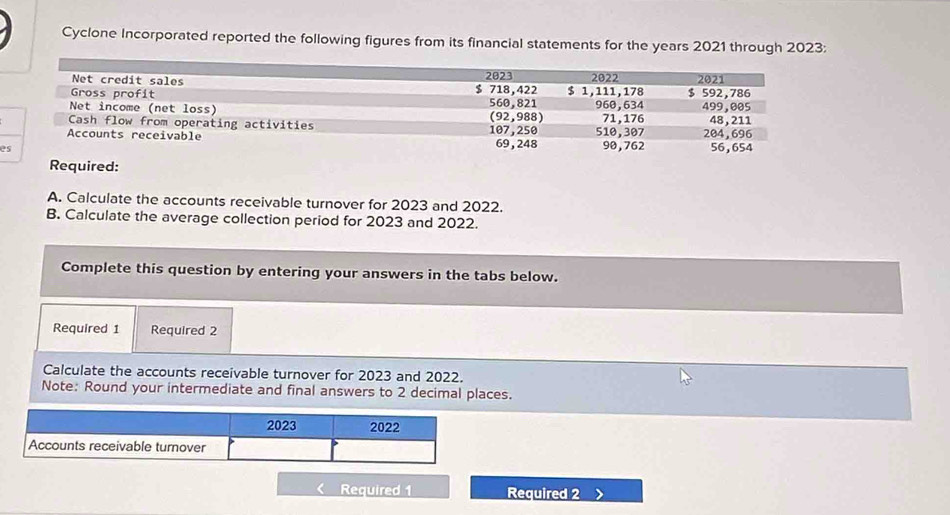 Cyclone Incorporated reported the following figures from its financial statements for the years 2021 through 2023: 
e 
Required: 
A. Calculate the accounts receivable turnover for 2023 and 2022. 
B. Calculate the average collection period for 2023 and 2022. 
Complete this question by entering your answers in the tabs below. 
Required 1 Required 2 
Calculate the accounts receivable turnover for 2023 and 2022. 
Note: Round your intermediate and final answers to 2 decimal places. 
Required 1 Required 2 、