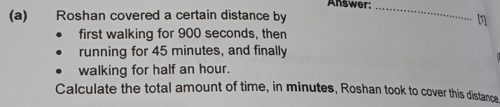 Answer:_ 
(a) Roshan covered a certain distance by 
first walking for 900 seconds, then 
running for 45 minutes, and finally 
walking for half an hour. 
Calculate the total amount of time, in minutes, Roshan took to cover this distance