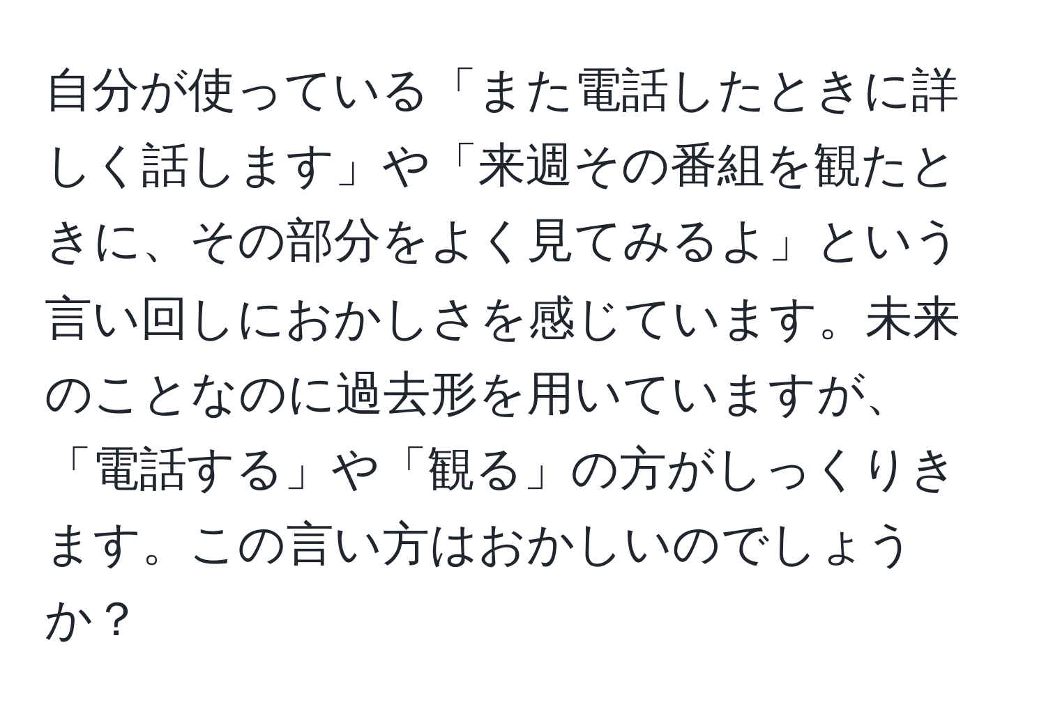 自分が使っている「また電話したときに詳しく話します」や「来週その番組を観たときに、その部分をよく見てみるよ」という言い回しにおかしさを感じています。未来のことなのに過去形を用いていますが、「電話する」や「観る」の方がしっくりきます。この言い方はおかしいのでしょうか？