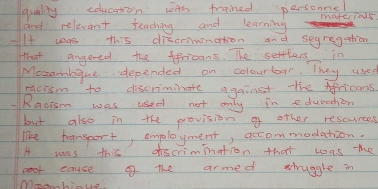 quality educaton wAh trained persoe 
materious 
and relevant teaching and learning 
-I+ was this discrimination and segregation 
that angered the ffricans. The sertlers in 
Mozambque depended on colourbar. They used 
racism to discriminate against the Africans 
"Racism was used not only in education 
but also in the prevision o other rescurces 
like transport, employment, accommodation. 
A was this discrimination that was the 
peot eause of the armed struggle in 
Moomhinue.