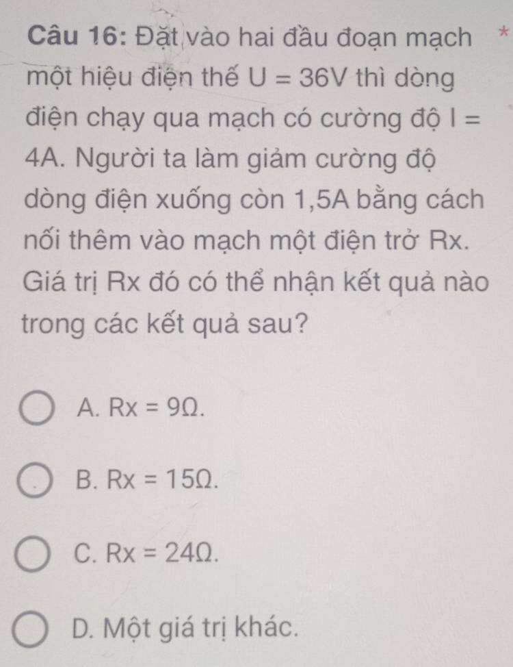 Đặt vào hai đầu đoạn mạch*
một hiệu điện thế U=36V thì dòng
điện chạy qua mạch có cường độ I=
4A. Người ta làm giảm cường độ
dòng điện xuống còn 1,5A bằng cách
hối thêm vào mạch một điện trở Rx.
Giá trị Rx đó có thể nhận kết quả nào
trong các kết quả sau?
A. Rx=9Omega.
B. Rx=15Omega.
C. Rx=24Omega.
D. Một giá trị khác.