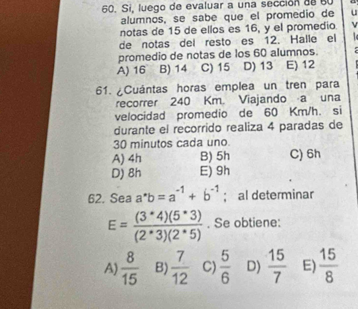 Si, luego de evaluar a una sección de 50 a
alumnos, se sabe que el promedio de u
notas de 15 de ellos es 16, y el promedio. ν
de notas del resto es 12. Halle el
promedio de notas de los 60 alumnos. a
A) 16 B) 14 C) 15 D) 13 E) 12
61. ¿Cuántas horas emplea un tren para
recorrer 240 Km. Viajando a una
velocidad promedio de 60 Km/h. si
durante el recorrido realiza 4 paradas de
30 minutos cada uno.
A) 4h B) 5h C) 6h
D) 8h E) 9h
62. Sea a^*b=a^(-1)+b^(-1); al determinar
E= ((3^*4)(5^*3))/(2^*3)(2^*5) . Se obtiene:
A)  8/15  B)  7/12  C)  5/6  D)  15/7  E)  15/8 