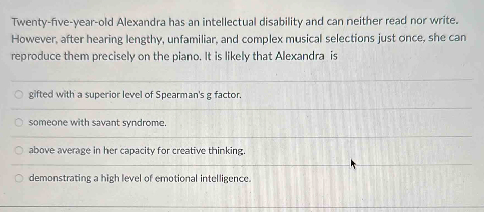 Twenty-five-year-old Alexandra has an intellectual disability and can neither read nor write.
However, after hearing lengthy, unfamiliar, and complex musical selections just once, she can
reproduce them precisely on the piano. It is likely that Alexandra is
gifted with a superior level of Spearman's g factor.
someone with savant syndrome.
above average in her capacity for creative thinking.
demonstrating a high level of emotional intelligence.