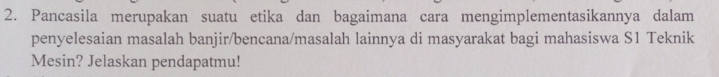 Pancasila merupakan suatu etika dan bagaimana cara mengimplementasikannya dalam 
penyelesaian masalah banjir/bencana/masalah lainnya di masyarakat bagi mahasiswa S1 Teknik 
Mesin? Jelaskan pendapatmu!