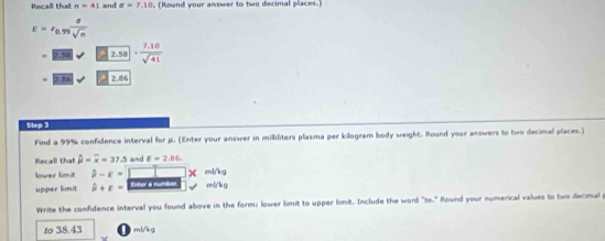 Recall that n=4 and sigma =7.10 , (Round your answer to two decimal places.)
E=r_0.99 sigma /sqrt(n) 
2.58 ·  (7.10)/sqrt(41) 
2.6 2.86
Step 3
Find a 99% confidence interval for μ. (Enter your answer in milliliters plasma per kilogram body weight. Round your answers to two decimal places.) 
Recall that hat mu =overline x=37.5 and E=2.86,
X ml/kg
lower limit hat mu -epsilon = Enter a number ml/kg
upper limit hat mu +epsilon =
Write the confidence interval you found above in the form: lower limit to upper limit. Include the word "to." Round your numerical values to two decimal 
to 38.43 Vkg