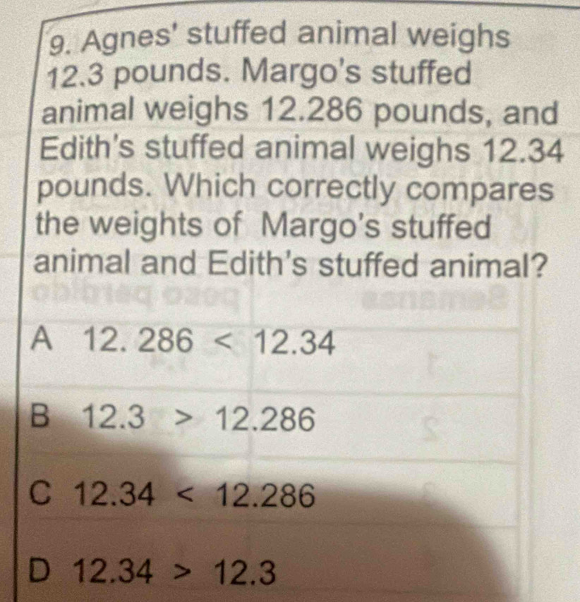 Agnes' stuffed animal weighs
12.3 pounds. Margo's stuffed
animal weighs 12.286 pounds, and
Edith's stuffed animal weighs 12.34
pounds. Which correctly compares
the weights of Margo's stuffed
animal and Edith's stuffed animal?
A 12.286<12.34
B 12.3>12.286
C 12.34<12.286
D 12.34>12.3