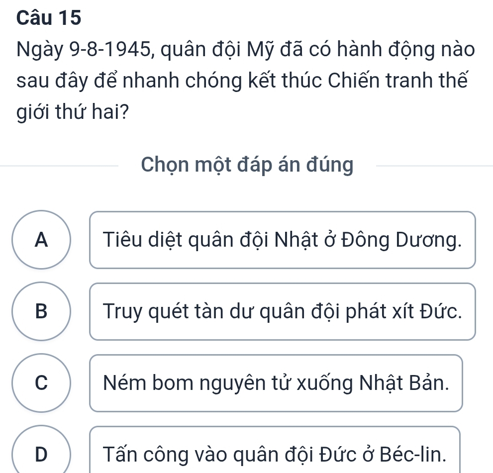 Ngày 9-8-1945, quân đội Mỹ đã có hành động nào
sau đây để nhanh chóng kết thúc Chiến tranh thế
giới thứ hai?
Chọn một đáp án đúng
A Tiêu diệt quân đội Nhật ở Đông Dương.
B Truy quét tàn dư quân đội phát xít Đức.
C Ném bom nguyên tử xuống Nhật Bản.
D Tấn công vào quân đội Đức ở Béc-lin.