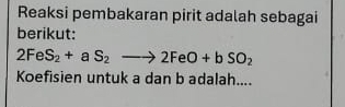 Reaksi pembakaran pirit adalah sebagai 
berikut:
2FeS_2+aS_2to 2FeO+bSO_2
Koefisien untuk a dan b adalah....