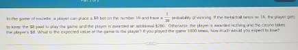 In the game of roulete, a player cas place a $8 bet on the sumber 16 and have a  1/31  probabaility of winning. I the metail hall lands on 16. the player gets 
to keep the $81 paid to play the game and the player is awarded an additional $280. Otherwise, the player is awarded nothing and the casino takes 
the player's $8. What is the expected value of the game to the player? If you played the game 1000 times, ow much would you expect to lose?