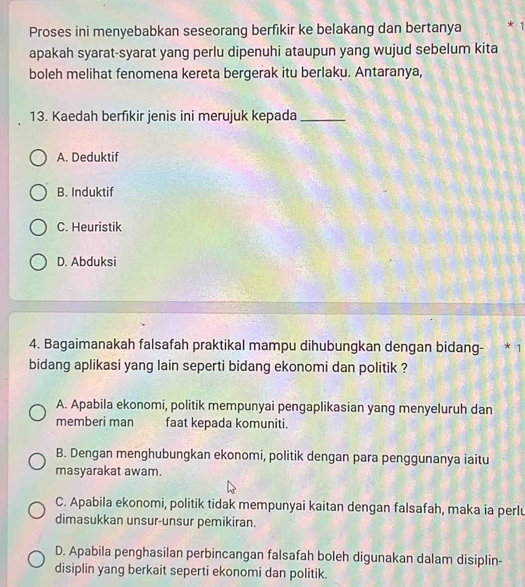 Proses ini menyebabkan seseorang berfikir ke belakang dan bertanya * 1
apakah syarat-syarat yang perlu dipenuhi ataupun yang wujud sebelum kita
boleh melihat fenomena kereta bergerak itu berlaku. Antaranya,
13. Kaedah berfikir jenis ini merujuk kepada_
A. Deduktif
B. Induktif
C. Heuristik
D. Abduksi
4. Bagaimanakah falsafah praktikal mampu dihubungkan dengan bidang- * 1
bidang aplikasi yang lain seperti bidang ekonomi dan politik ?
A. Apabila ekonomi, politik mempunyai pengaplikasian yang menyeluruh dan
memberi man faat kepada komuniti.
B. Dengan menghubungkan ekonomi, politik dengan para penggunanya iaitu
masyarakat awam.
C. Apabila ekonomi, politik tidak mempunyai kaitan dengan falsafah, maka ia perlu
dimasukkan unsur-unsur pemikiran.
D. Apabila penghasilan perbincangan falsafah boleh digunakan dalam disiplin-
disiplin yang berkait seperti ekonomi dan politik.