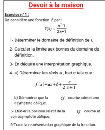 Devoir à la maison
Exercice n° 1:
On considère une fonction f par :
f(x)= (x^2-1)/2x+1 
1- Déterminer le domaine de définition de f.
2- Calculer la limite aux bornes du domaine de
définition.
3- En déduire une interprétation graphique.
4- a) Déterminer les réels a , b et c tels que :
f(x)=ax+b+ c/2x+1 
b) Démontrer que la courbe admet une
asymptote oblique.
5- Etudier la position relatif de la Cf courbe et
son asymptote oblique.
6-Trace la représentation graphique de la fonction.