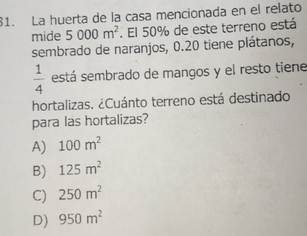 La huerta de la casa mencionada en el relato
mide 5000m^2. El 50% de este terreno está
sembrado de naranjos, 0.20 tiene plátanos,
 1/4  está sembrado de mangos y el resto tiene
hortalizas. ¿Cuánto terreno está destinado
para las hortalizas?
A) 100m^2
B) 125m^2
C) 250m^2
D) 950m^2