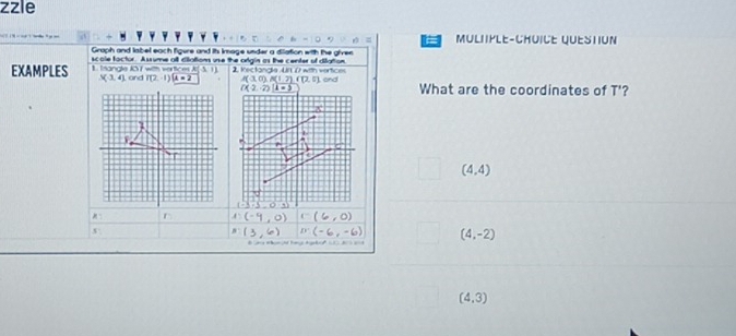 zzle
a MULIIPLE-CHUICE QUESTION
Graph and label each figure and is Image under a diation with the giver
scole factor. A ssume all dilations unse the origin as the center of diation
EXAMPLES 1 Isandle KO T with vertioces A and P(2-1)(A=2 (-3,1) 2. Kectangle Un 17 with vertices  and What are the coordinates of T'?
3(3,4)
A(3,0)A(1,7)(1,5)
((2,-2)(1-5
(4,4)
x: 1 1)(-9,0) C(6,0)
x°
m(3,6) m(-6,-6) (4,-2)
(4,3)