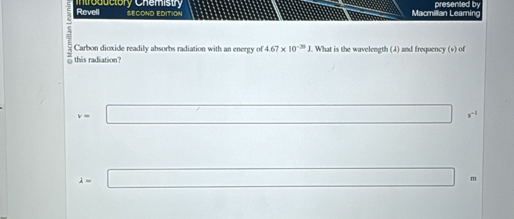 Introductory Chemistry presented by 
Revell SECOND EDITION Macmillan Learing 
Carbon dioxide readily absorbs radiation with an energy of 4.67* 10^(-20)J. What is the wavelength (λ) and frequency (v) of 
this radiation?
v=□ s^(-1)
□  □  ∴ ∠ ADC
lambda =□ m