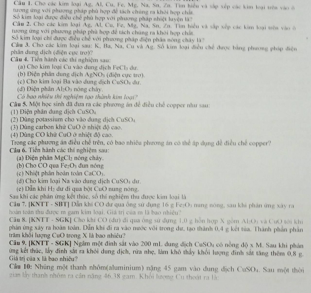 Cho các kim loại Ag, Al, Cu, Fe, Mg, Na, Sn, Zn. Tìm hiểu và sắp xếp các kim loại trên vào ô
tương ứng với phương pháp phù hợp để tách chúng ra khỏi hợp chất.
Số kim loại được điều chể phù hợp với phương pháp nhiệt luyện là?
Câu 2. Cho các kim loại Ag, Al, Cu, Fe, Mg, Na, Sn, Zn. Tìm hiểu và sắp xếp các kim loại trên vào ô
tương ứng với phương pháp phù hợp để tách chúng ra khỏi hợp chất.
Số kim loại chỉ được điều chế với phương pháp điện phần nóng chảy là?
Câu 3. Cho các kim loại sau: K, Ba, Na, Cu và Ag. Số kim loại điều chế được bằng phương pháp điện
phân dung dịch (điện cực trơ)?
Câu 4. Tiền hành các thí nghiệm sau:
(a) Cho kim loại Cu vào dung dịch FeCl₃ dư.
(b) Điện phân dung dịch AgNO_3 (diện cực trơ).
(c)  Cho kim loại Ba vào dung dịch C uSO_4 du.
(d) Điện phân Al_2O_3 nóng cháy.
Có bao nhiêu thí nghiệm tạo thành kim loại?
Câu 5. Một học sinh đã đưa ra các phương án để điều chế copper như sau:
(1) Điện phân dung dịch CuSO_4
(2) Dùng potassium cho vào dung dịch CuSO_4
(3) Dùng carbon khử CuO ở nhiệt độ cao.
(4) Dùng CO khử CuO ở nhiệt độ cao.
Trong các phương án điều chế trên, có bao nhiêu phương án có thể áp dụng đề điều chế copper?
Câu 6. Tiến hành các thí nghiệm sau:
(a) Điện phân N AgCl_2 nóng chảy.
(b) Cho CO qua Fe_2O_3 đun nóng
(c) Nhiệt phân hoàn toàn CaCO_3.
(d) Cho kim loại Na vào dung dịch Cu: SO_4 du.
(e) Dẫn khí H_2 dư đi qua bột CuO nung nóng.
Sau khi các phản ứng kết thúc, số thí nghiệm thu được kim loại là
Câu 7. [KNTT - SBT] Dẫn khí CO dư qua ông sử dụng 16 g Fe; O_1 nng nóng, sau khi phản ứng xây  ra
hoàn toàn thu được m gam kim loại. Giá trị của m là bao nhiêu?
Câu 8. [KNTT - SGK] Cho khí CO (dư) đi qua ông sử dựng 1,0 g hồn hợp X gồm AI_2O_3 và CuO tới khí
phản ứng xảy ra hoàn toàn. Dẫn khí đi ra vào nước vôi trong dư, tạo thành 0,4 g kết tủa. Thành phần phần
trăm khối lượng CuO trong X là bao nhiêu?
Câu 9. [KNTT - SGK] Ngâm một đinh sắt vào 200 mL dung dịch CuSO_4 có nồng dphi * M. Sau khi phản
ứng kết thúc, lấy đinh sắt ra khỏi dung dịch, rửa nhẹ, làm khô thấy khối lượng đinh sắt tăng thêm 0,8 g.
Giá trị của x là bao nhiêu?
Câu 10: Nhúng một thanh nhôm(aluminium) nặng 45 gam vào dung dịch CuSO_4. Sau một thời
gian lấy thanh nhôm ra cân nặng 46.38 gam. Khổi lượng Cu thoát ra là: