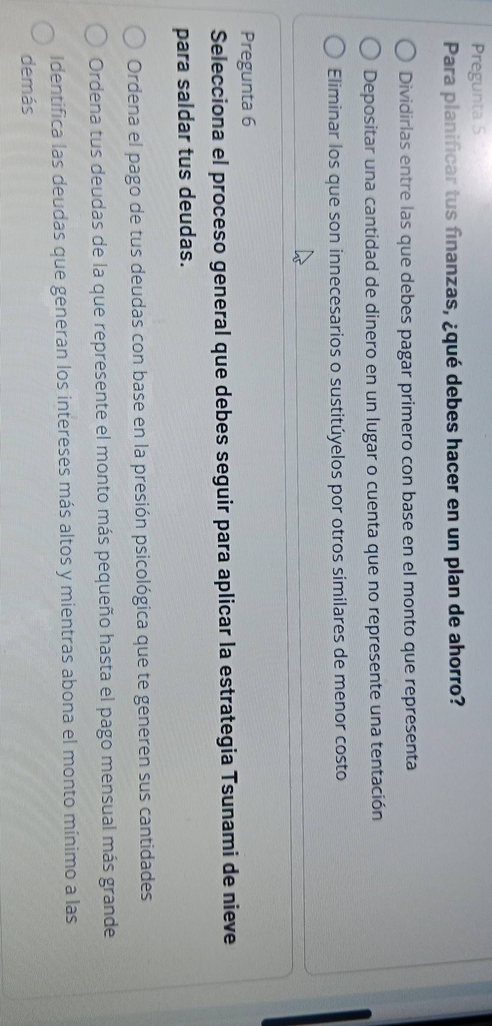 Pregunta 5
Para planificar tus finanzas, ¿qué debes hacer en un plan de ahorro?
Dividirlas entre las que debes pagar primero con base en el monto que representa
Depositar una cantidad de dinero en un lugar o cuenta que no represente una tentación
Eliminar los que son innecesarios o sustitúyelos por otros similares de menor costo
Pregunta 6
Selecciona el proceso general que debes seguir para aplicar la estrategia Tsunami de nieve
para saldar tus deudas.
Ordena el pago de tus deudas con base en la presión psicológica que te generen sus cantidades
Ordena tus deudas de la que represente el monto más pequeño hasta el pago mensual más grande
Identifica las deudas que generan los intereses más altos y mientras abona el monto mínimo a las
demás