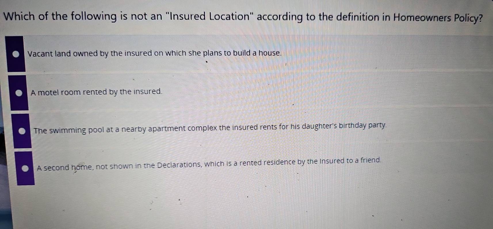 Which of the following is not an "Insured Location" according to the definition in Homeowners Policy?
Vacant land owned by the insured on which she plans to build a house.
A motel room rented by the insured.
The swimming pool at a nearby apartment complex the insured rents for his daughter's birthday party.
A second home, not shown in the Declarations, which is a rented residence by the Insured to a friend.