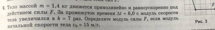 Тело массой m=1,4kr движется прямолинейно и равноускоренно под 
действием силы ド. За промежуток времени △ t=6,0 c модуль скорости 
тела увеличился в k=7 раз. Определите модуль силь F ,если модуль 
начальной скорости тела upsilon _0=15M/c. Pиc. 3