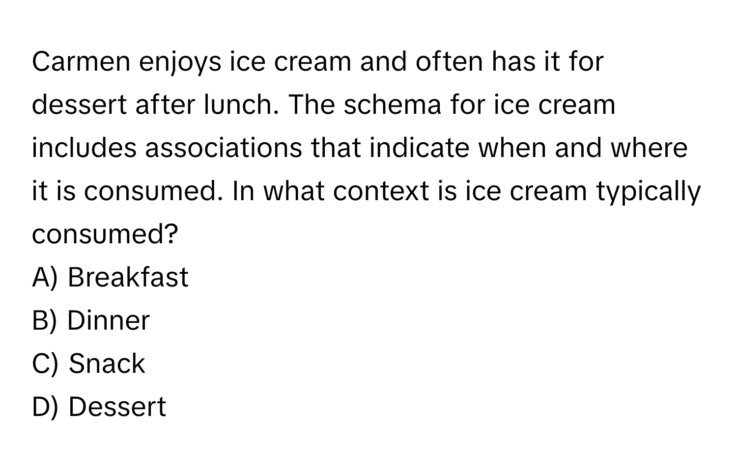 Carmen enjoys ice cream and often has it for dessert after lunch. The schema for ice cream includes associations that indicate when and where it is consumed. In what context is ice cream typically consumed?
A) Breakfast
B) Dinner
C) Snack
D) Dessert