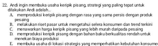 Andi ingin membuka usaha keripik pisang, strategi yang paling tepat untuk
dilakukan Andi adalah...
A. memproduksi keripik pisang dengan rasa yang sama persis dengan produk
pes aing
B. melakukan riset pasar untuk mengetahui selera konsumen dan trend terkini
C. menawarkan harga keripik pisang yang lebih murah daripada pesaing
D. memproduks i keripik pisang dengan bahan baku berkualitas rendah untuk
menekan biaya produksi
E. membuka usaha di lokasi strategis yang memperhatikan kebutuhan konsume