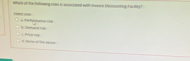 Which of the following risks is associated with Invoice Discounting Facility?
Select one:
a. Performance risk
b. Demand risk
c. Price risk
d. None of the above