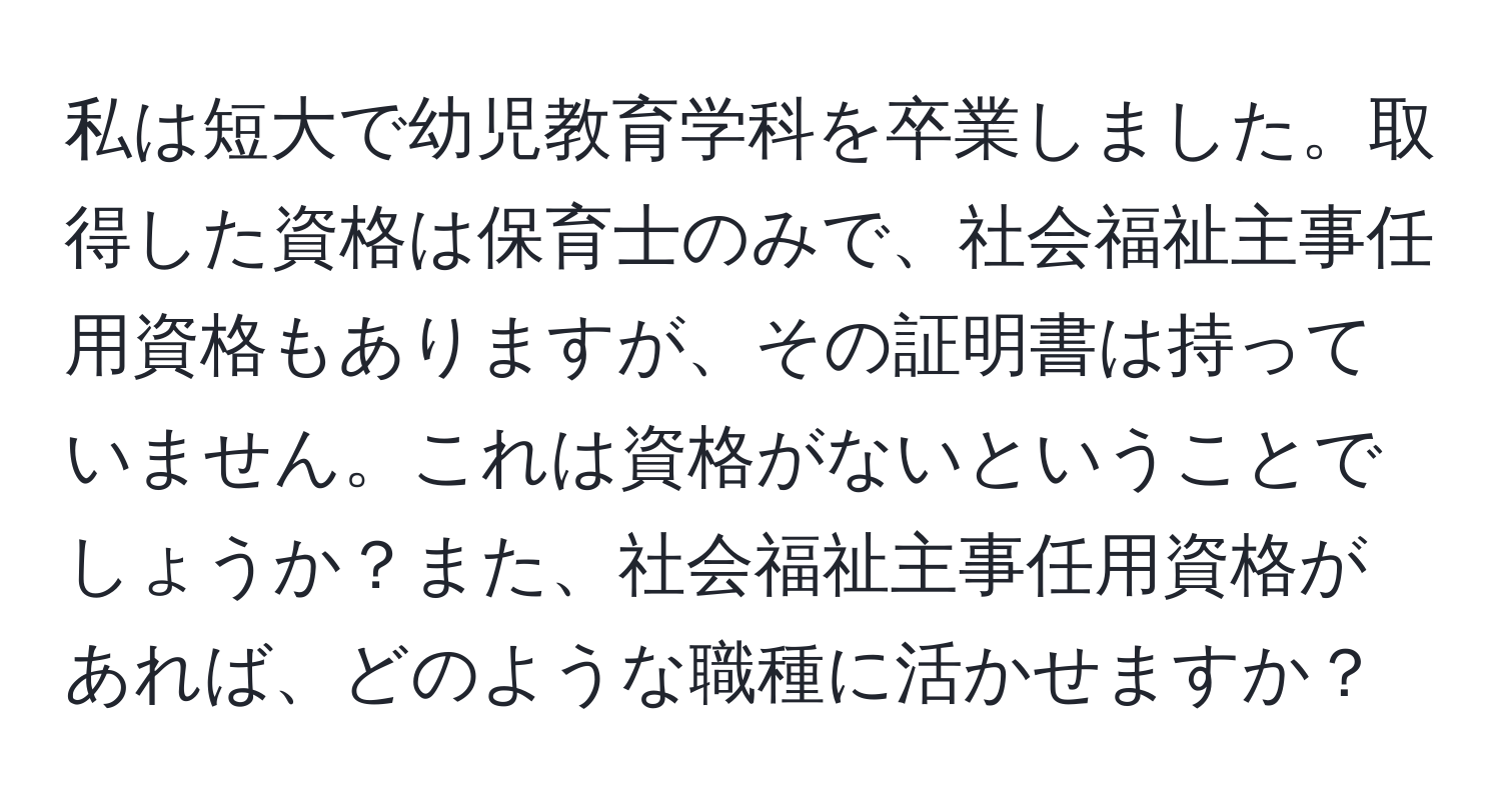 私は短大で幼児教育学科を卒業しました。取得した資格は保育士のみで、社会福祉主事任用資格もありますが、その証明書は持っていません。これは資格がないということでしょうか？また、社会福祉主事任用資格があれば、どのような職種に活かせますか？