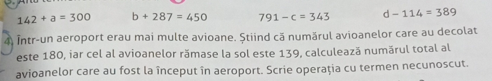 142+a=300 b+287=450 791-c=343 d-114=389
4. Într-un aeroport erau mai multe avioane. Știind că numărul avioanelor care au decolat
este 180, iar cel al avioanelor rămase la sol este 139, calculează numărul total al
avioanelor care au fost la început în aeroport. Scrie operaţia cu termen necunoscut.