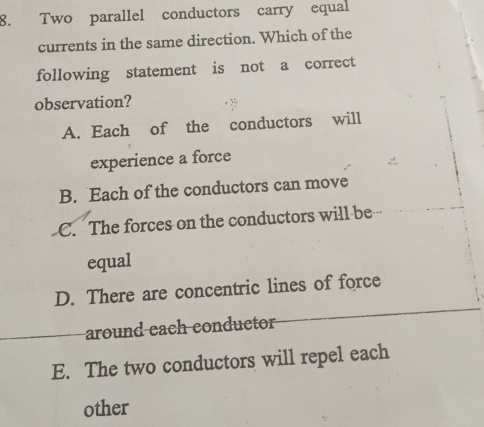 Two parallel conductors carry equal
currents in the same direction. Which of the
following statement is not a correct
observation?
A. Each of the conductors will
experience a force
B. Each of the conductors can move
C. The forces on the conductors will be
equal
D. There are concentric lines of force
around each conductor
E. The two conductors will repel each
other