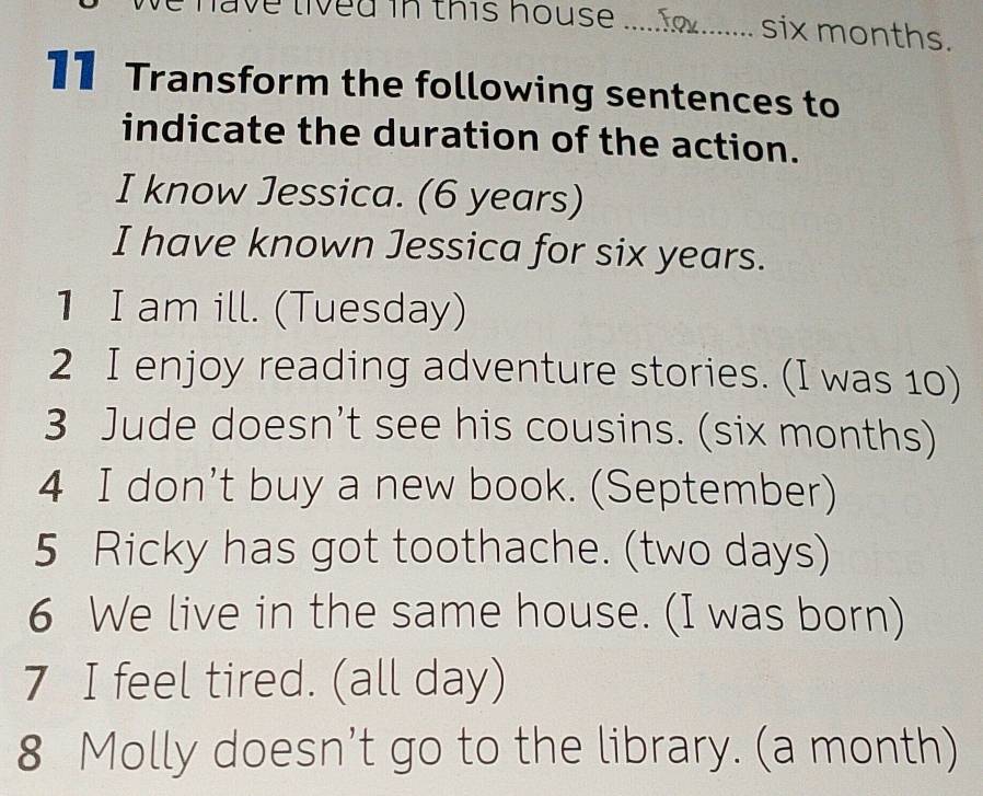 have lived in this house ... six months. 
11 Transform the following sentences to 
indicate the duration of the action. 
I know Jessica. (6 years) 
I have known Jessica for six years. 
1 I am ill. (Tuesday) 
2 I enjoy reading adventure stories. (I was 10) 
3 Jude doesn’t see his cousins. (six months) 
4 I don't buy a new book. (September) 
5 Ricky has got toothache. (two days) 
6 We live in the same house. (I was born) 
7 I feel tired. (all day) 
8 Molly doesn’t go to the library. (a month)