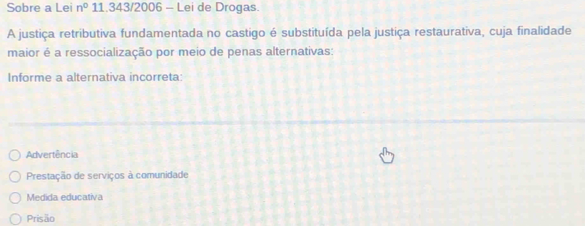 Sobre a Lei n^0 11.343/2006 - Lei de Drogas.
A justiça retributiva fundamentada no castigo é substituída pela justiça restaurativa, cuja finalidade
maior é a ressocialização por meio de penas alternativas:
Informe a alternativa incorreta:
Advertência
Prestação de serviços à comunidade
Medida educativa
Prisão