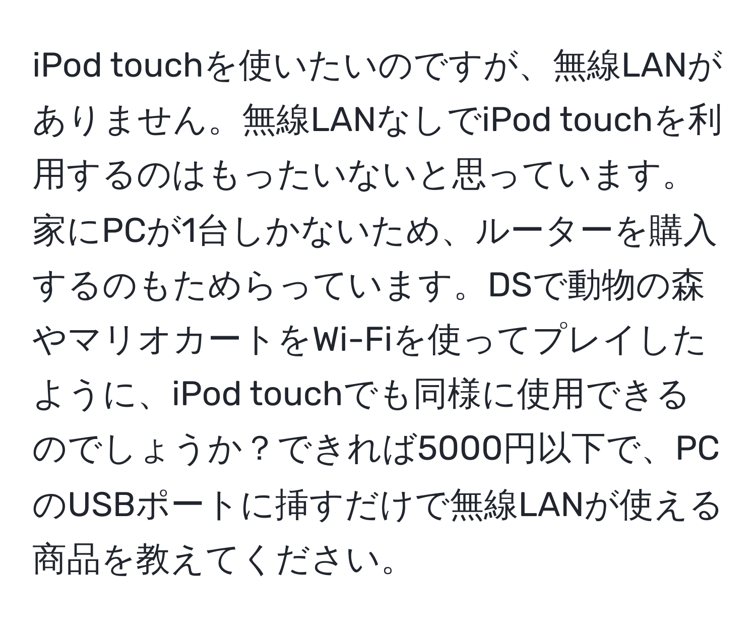 iPod touchを使いたいのですが、無線LANがありません。無線LANなしでiPod touchを利用するのはもったいないと思っています。家にPCが1台しかないため、ルーターを購入するのもためらっています。DSで動物の森やマリオカートをWi-Fiを使ってプレイしたように、iPod touchでも同様に使用できるのでしょうか？できれば5000円以下で、PCのUSBポートに挿すだけで無線LANが使える商品を教えてください。