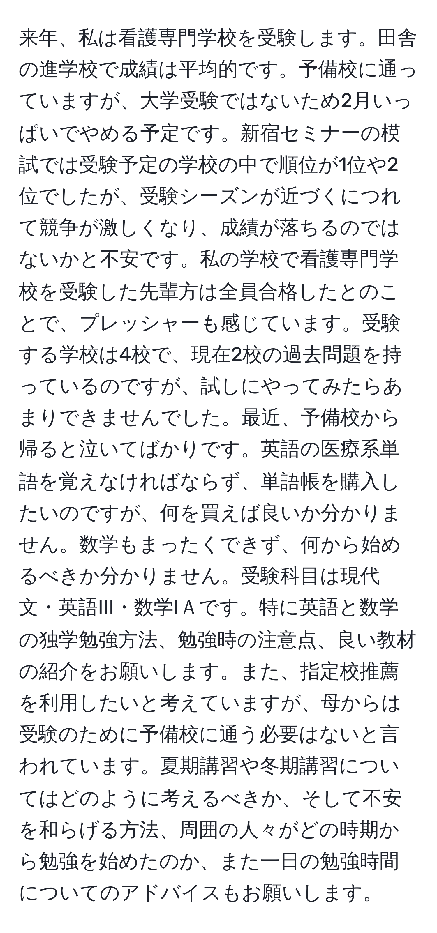 来年、私は看護専門学校を受験します。田舎の進学校で成績は平均的です。予備校に通っていますが、大学受験ではないため2月いっぱいでやめる予定です。新宿セミナーの模試では受験予定の学校の中で順位が1位や2位でしたが、受験シーズンが近づくにつれて競争が激しくなり、成績が落ちるのではないかと不安です。私の学校で看護専門学校を受験した先輩方は全員合格したとのことで、プレッシャーも感じています。受験する学校は4校で、現在2校の過去問題を持っているのですが、試しにやってみたらあまりできませんでした。最近、予備校から帰ると泣いてばかりです。英語の医療系単語を覚えなければならず、単語帳を購入したいのですが、何を買えば良いか分かりません。数学もまったくできず、何から始めるべきか分かりません。受験科目は現代文・英語III・数学IＡです。特に英語と数学の独学勉強方法、勉強時の注意点、良い教材の紹介をお願いします。また、指定校推薦を利用したいと考えていますが、母からは受験のために予備校に通う必要はないと言われています。夏期講習や冬期講習についてはどのように考えるべきか、そして不安を和らげる方法、周囲の人々がどの時期から勉強を始めたのか、また一日の勉強時間についてのアドバイスもお願いします。