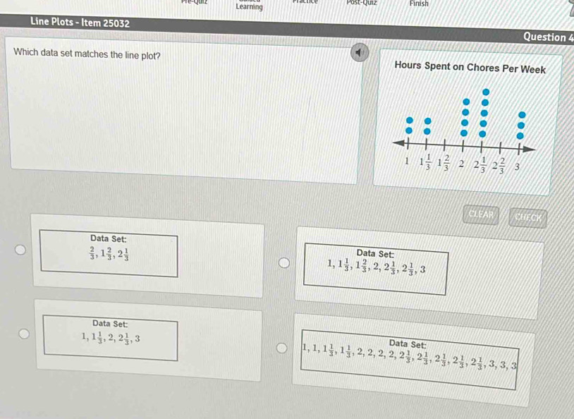 Pre-qurz Learning
Post-Quiz Finish
Line Plots - Item 25032 Question 4
Which data set matches the line plot? Hours Spent on Chores Per Week
CHECK
Data Set: Data Set:
 2/3 ,1 2/3 ,2 1/3 
1,1 1/3 ,1 2/3 ,2,2 1/3 ,2 1/3 ,3
Data Set:
1,1 1/3 ,2,2 1/3 ,3
1,1,1 1/3 ,1 1/3 ,2,2,2,2 1/3 ,2 1/3 ,2 1/3 ,2 1/3 ,2 1/3 ,3,3,3 Data Set: