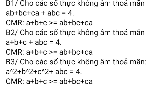 B1/ Cho các số thực không âm thoá mãn
ab+bc+ca+abc=4. 
CMR: a+b+c>=ab+bc+ca
B2/ Cho các số thực không âm thoả mãn
a+b+c+abc=4. 
CMR: a+b+c>=ab+bc+ca
B3/ Cho các số thực không âm thoả mãn:
a^(wedge)2+b^(wedge)2+c^(wedge)2+abc=4. 
CMR: a+b+c>=ab+bc+ca