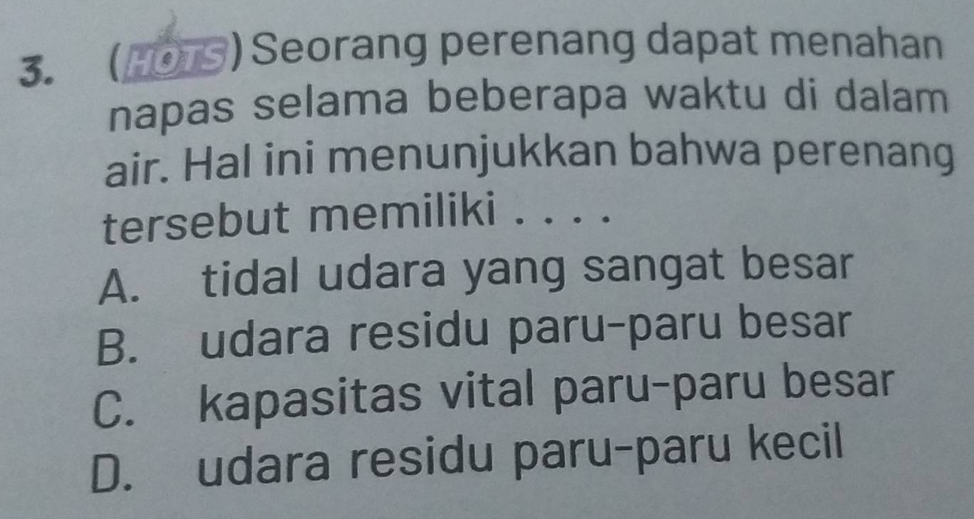 ( )Seorang perenang dapat menahan
napas selama beberapa waktu di dalam
air. Hal ini menunjukkan bahwa perenang
tersebut memiliki . . . .
A. tidal udara yang sangat besar
B. udara residu paru-paru besar
C. kapasitas vital paru-paru besar
D. udara residu paru-paru kecil