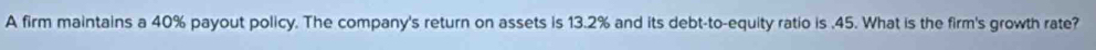 A firm maintains a 40% payout policy. The company's return on assets is 13.2% and its debt-to-equity ratio is . 45. What is the firm's growth rate?