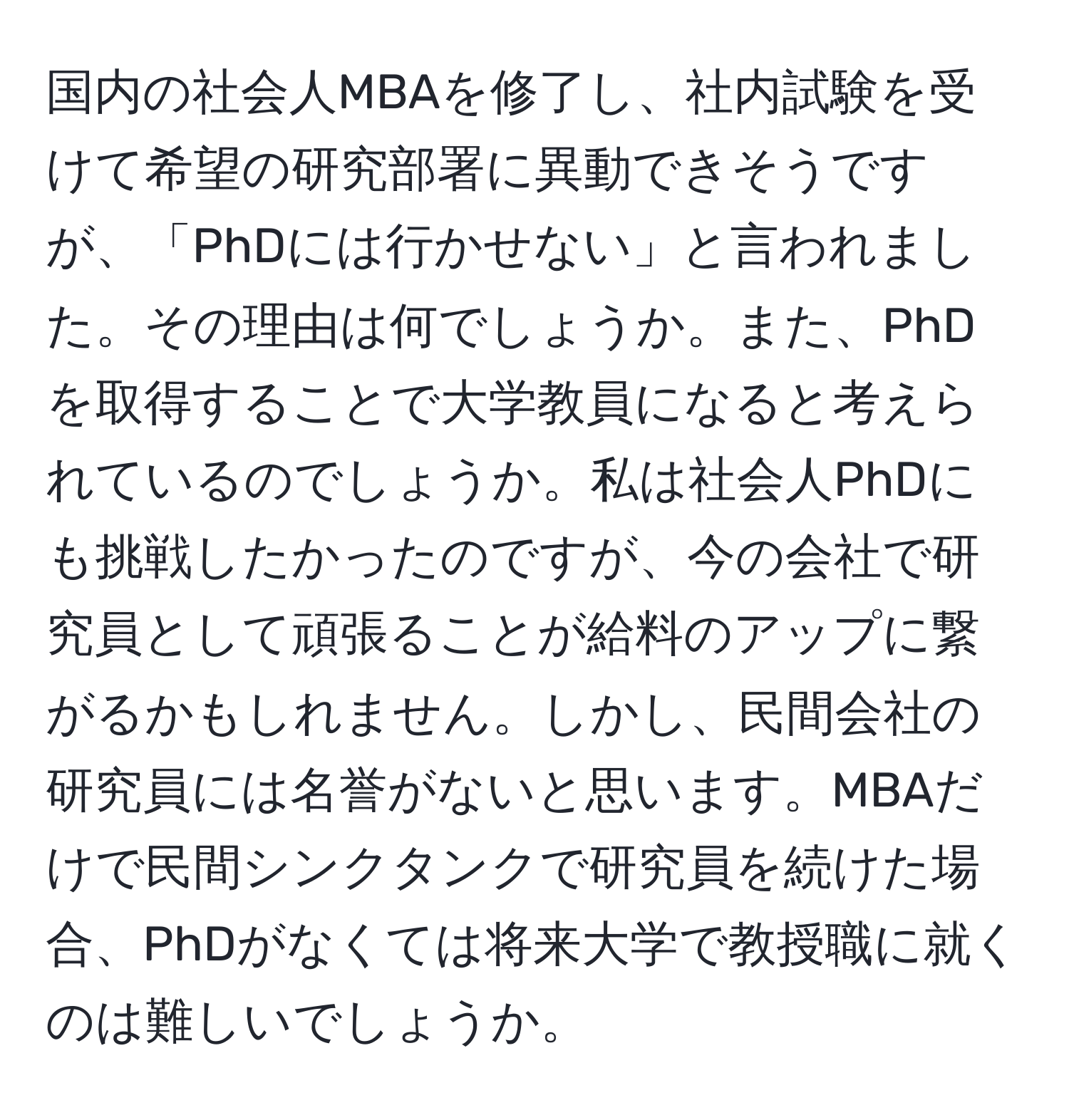 国内の社会人MBAを修了し、社内試験を受けて希望の研究部署に異動できそうですが、「PhDには行かせない」と言われました。その理由は何でしょうか。また、PhDを取得することで大学教員になると考えられているのでしょうか。私は社会人PhDにも挑戦したかったのですが、今の会社で研究員として頑張ることが給料のアップに繋がるかもしれません。しかし、民間会社の研究員には名誉がないと思います。MBAだけで民間シンクタンクで研究員を続けた場合、PhDがなくては将来大学で教授職に就くのは難しいでしょうか。