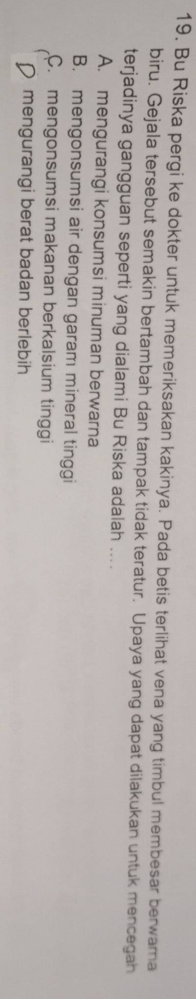 Bu Riska pergi ke dokter untuk memeriksakan kakinya. Pada betis terlihat vena yang timbul membesar berwama
biru. Gejala tersebut semakin bertambah dan tampak tidak teratur. Upaya yang dapat dilakukan untuk mencegah
terjadinya gangguan seperti yang dialami Bu Riska adalah ....
A. mengurangi konsumsi minuman berwarna
B. mengonsumsi air dengan garam mineral tinggi
C. mengonsumsi makanan berkalsium tinggi
D mengurangi berat badan berlebih