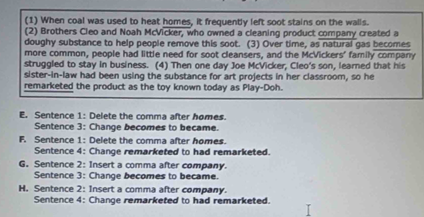 (1) When coal was used to heat homes, it frequently left soot stains on the walls.
(2) Brothers Cleo and Noah McVicker, who owned a cleaning product company created a
doughy substance to help people remove this soot. (3) Over time, as natural gas becomes
more common, people had little need for soot cleansers, and the McVickers' family company
struggled to stay in business. (4) Then one day Joe McVicker, Cleo's son, learned that his
sister-in-law had been using the substance for art projects in her classroom, so he
remarketed the product as the toy known today as Play-Doh.
E. Sentence 1: Delete the comma after homes.
Sentence 3: Change becomes to became.
F. Sentence 1: Delete the comma after homes.
Sentence 4: Change remarketed to had remarketed.
G. Sentence 2: Insert a comma after company.
Sentence 3: Change becomes to became.
H. Sentence 2: Insert a comma after company.
Sentence 4: Change remarketed to had remarketed.